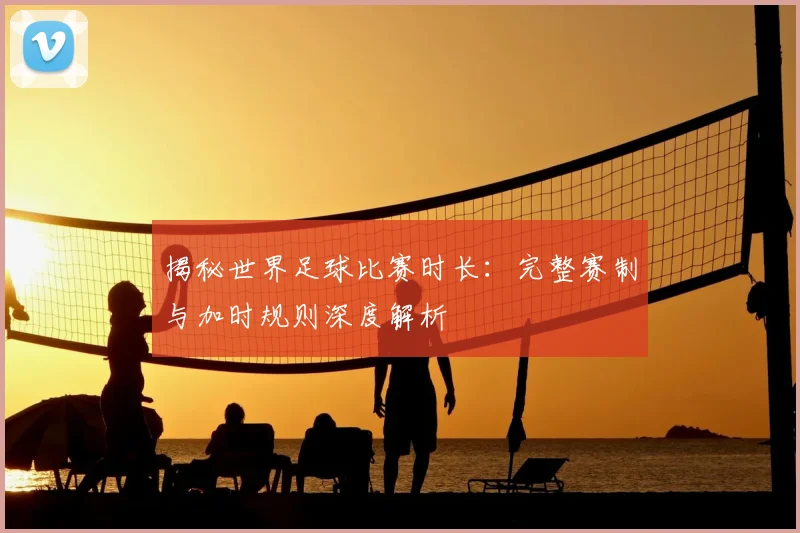 揭秘世界足球比赛时长：完整赛制与加时规则深度解析