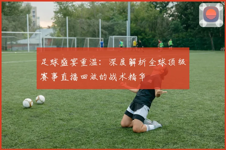 足球盛宴重温:深度解析全球顶级赛事直播回放的战术精华