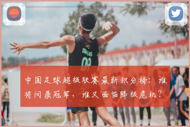 中国足球超级联赛最新积分榜：谁将问鼎冠军，谁又面临降级危机？_20260610190317