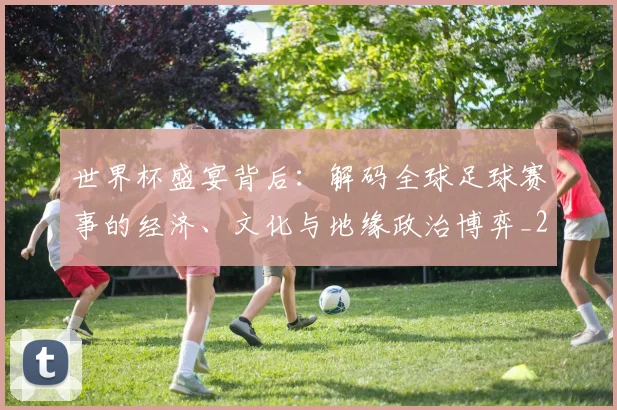 世界杯盛宴背后：解码全球足球赛事的经济、文化与地缘政治博弈_20260609201318