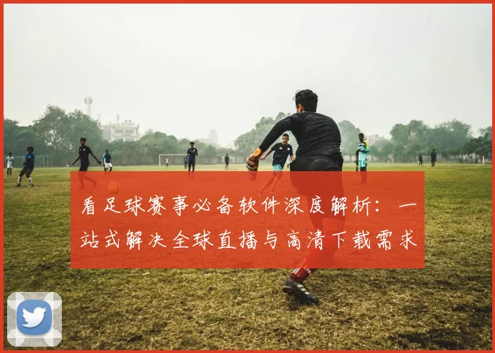 看足球赛事必备软件深度解析：一站式解决全球直播与高清下载需求
