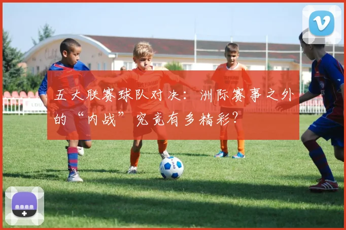 五大联赛球队对决：洲际赛事之外的“内战”究竟有多精彩？