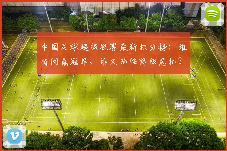 中国足球超级联赛最新积分榜：谁将问鼎冠军，谁又面临降级危机？_20260610190317